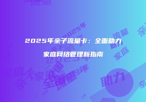 2025年亲子流量卡：全面助力家庭网络管理新指南
