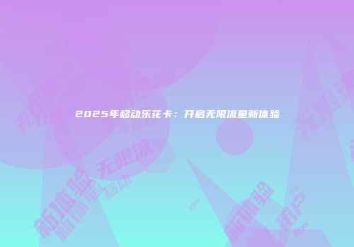 2025年移动乐花卡：开启无限流量新体验