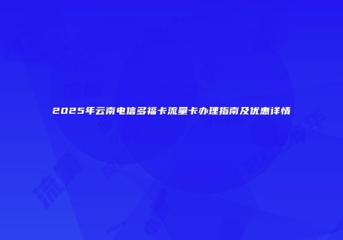 2025年云南电信多福卡流量卡办理指南及优惠详情