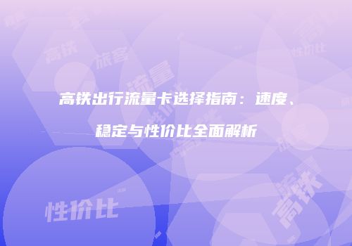 高铁出行流量卡选择指南：速度、稳定与性价比全面解析