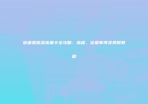 快递员激活流量卡全攻略:流程、注意事项及视频教程