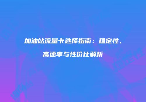 加油站流量卡选择指南:稳定性、高速率与性价比解析