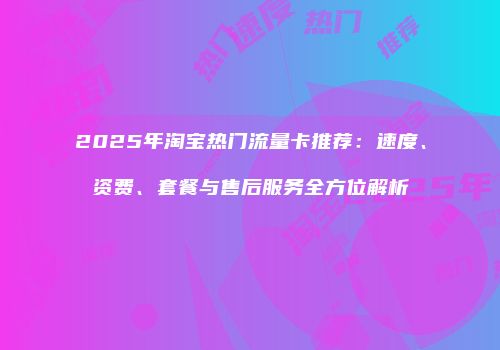2025年淘宝热门流量卡推荐：速度、资费、套餐与售后服务全方位解析