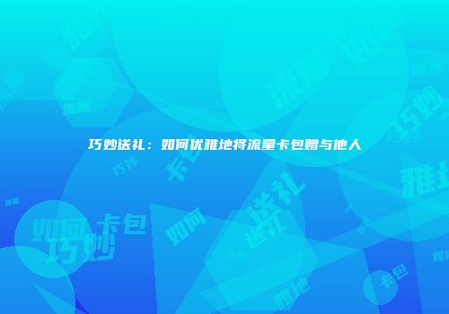 巧妙送礼：如何优雅地将流量卡包赠与他人