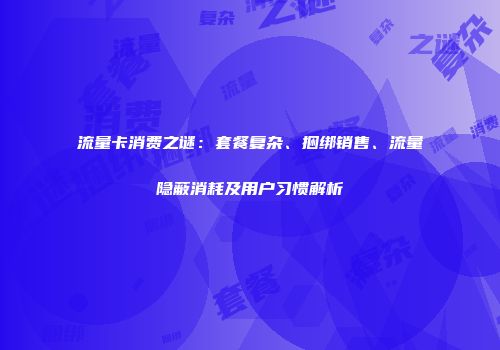 流量卡消费之谜:套餐复杂、捆绑销售、流量隐蔽消耗及用户习惯解析