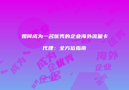 如何成为一名优秀的企业海外流量卡代理：全方位指南