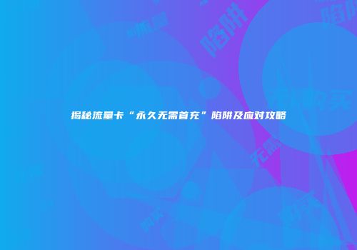 揭秘流量卡“永久无需首充”陷阱及应对攻略