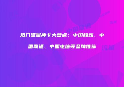 热门流量神卡大盘点:中国移动、中国联通、中国电信等品牌推荐
