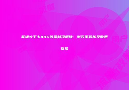 联通大王卡40G流量封顶解除：新政策解析及收费详情