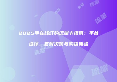 2025年在线订购流量卡指南：平台选择、套餐决策与购物体验