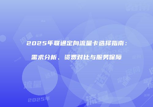 2025年联通定向流量卡选择指南：需求分析、资费对比与服务保障