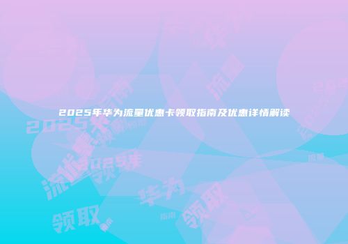 2025年华为流量优惠卡领取指南及优惠详情解读