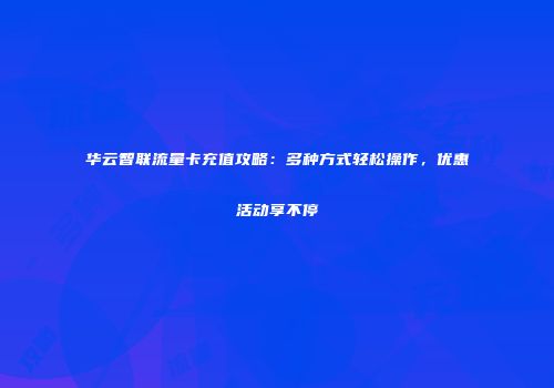 华云智联流量卡充值攻略：多种方式轻松操作，优惠活动享不停