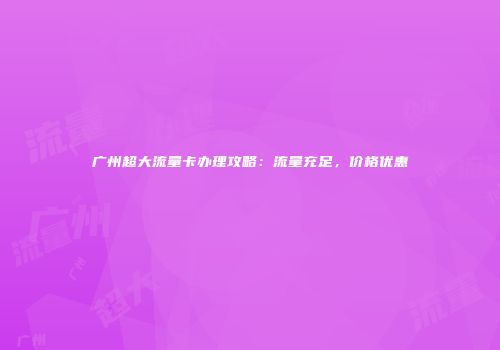 广州超大流量卡办理攻略：流量充足，价格优惠