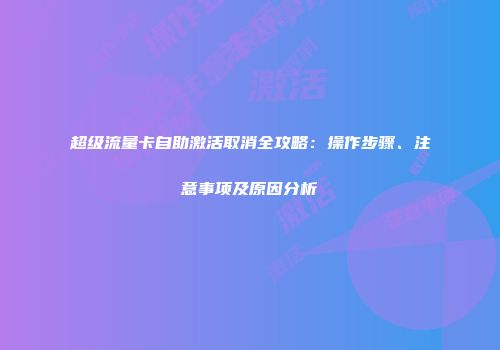 超级流量卡自助激活取消全攻略:操作步骤、注意事项及原因分析