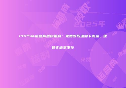 2025年运营商重磅福利：免费领取潇湘卡流量，便捷实惠享不停