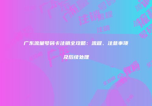 广东流量号码卡注销全攻略:流程、注意事项及后续处理