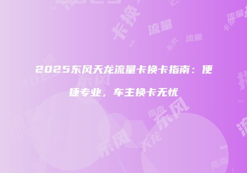2025东风天龙流量卡换卡指南：便捷专业，车主换卡无忧