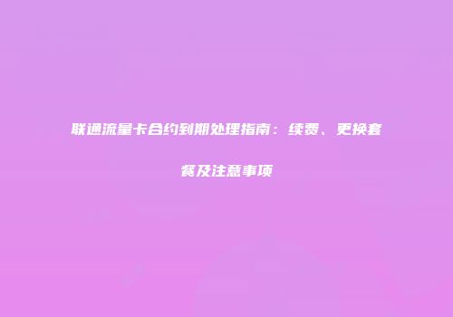 联通流量卡合约到期处理指南:续费、更换套餐及注意事项