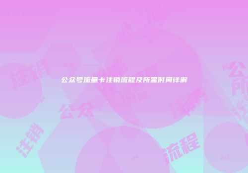 公众号流量卡注销流程及所需时间详解