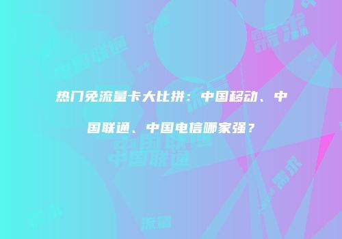 热门免流量卡大比拼：中国移动、中国联通、中国电信哪家强？