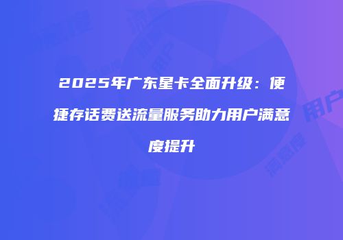 2025年广东星卡全面升级：便捷存话费送流量服务助力用户满意度提升