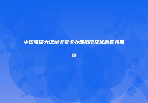 中国电信大流量卡号卡办理指南及优惠套餐推荐