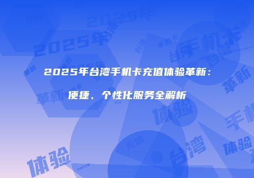 2025年台湾手机卡充值体验革新：便捷、个性化服务全解析