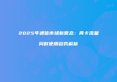 2025年通信市场新常态：两卡流量同时使用趋势解析