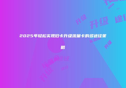 2025年轻松实现旧卡升级流量卡的多途径策略