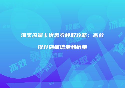 淘宝流量卡优惠券领取攻略：高效提升店铺流量和销量