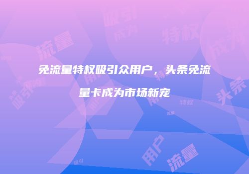 免流量特权吸引众用户，头条免流量卡成为市场新宠