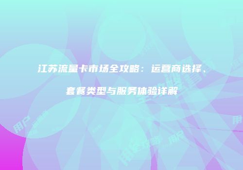 江苏流量卡市场全攻略：运营商选择、套餐类型与服务体验详解