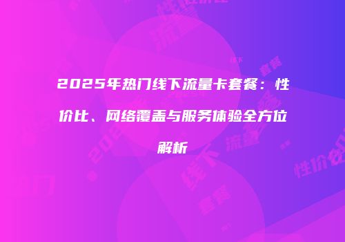 2025年热门线下流量卡套餐：性价比、网络覆盖与服务体验全方位解析
