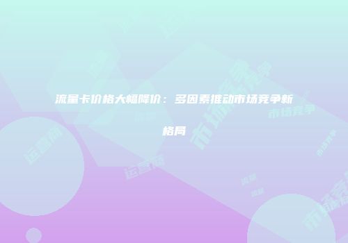 流量卡价格大幅降价:多因素推动市场竞争新格局