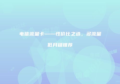 电信流量卡——性价比之选，多流量低月租推荐