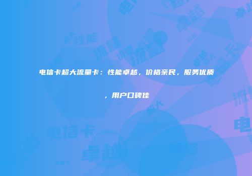 电信卡超大流量卡：性能卓越，价格亲民，服务优质，用户口碑佳