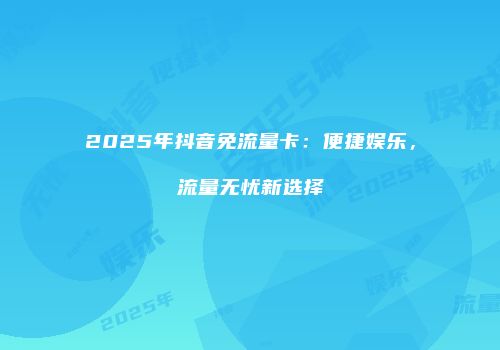 2025年抖音免流量卡：便捷娱乐，流量无忧新选择