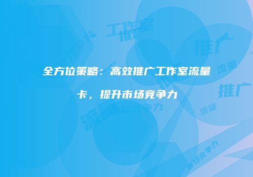 全方位策略：高效推广工作室流量卡，提升市场竞争力