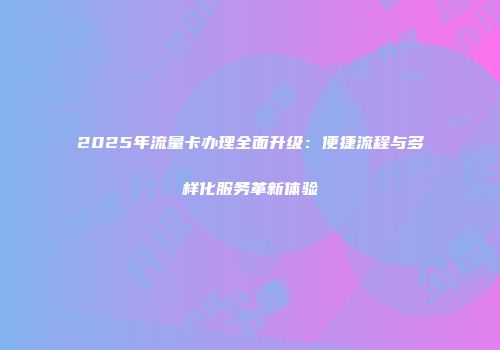 2025年流量卡办理全面升级:便捷流程与多样化服务革新体验