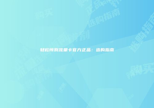 轻松辨别流量卡官方正品：选购指南