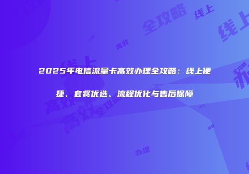 2025年电信流量卡高效办理全攻略：线上便捷、套餐优选、流程优化与售后保障