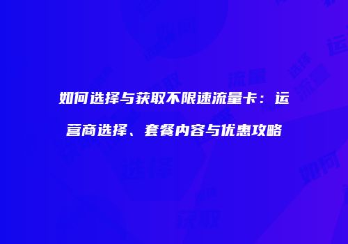 如何选择与获取不限速流量卡：运营商选择、套餐内容与优惠攻略