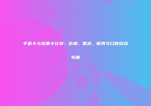 手机卡与流量卡比较:价格、需求、服务与口碑综合考量