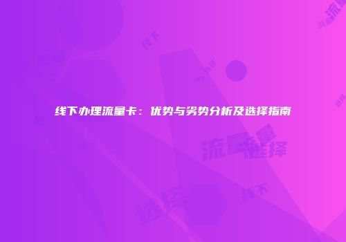 线下办理流量卡:优势与劣势分析及选择指南