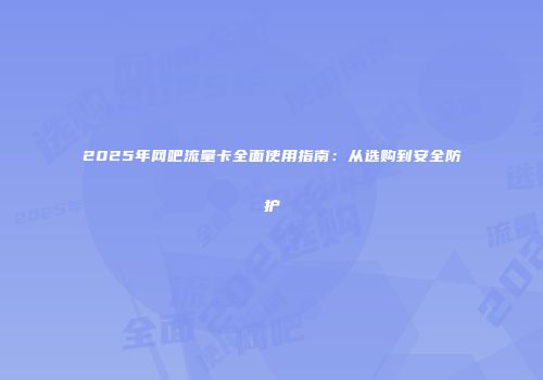 2025年网吧流量卡全面使用指南：从选购到安全防护