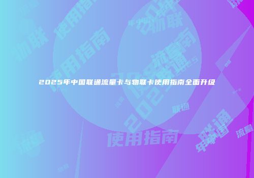 2025年中国联通流量卡与物联卡使用指南全面升级