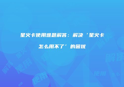 星火卡使用难题解答：解决‘星火卡怎么用不了’的困扰