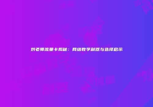 刘老师流量卡揭秘：网络教学利器与选择启示