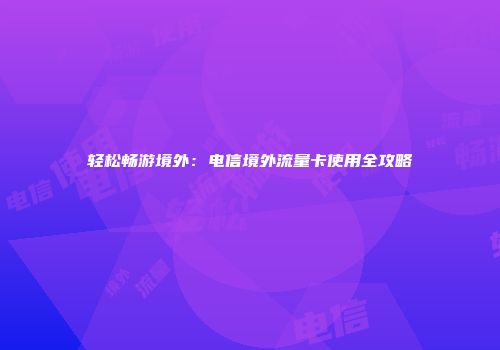 轻松畅游境外：电信境外流量卡使用全攻略